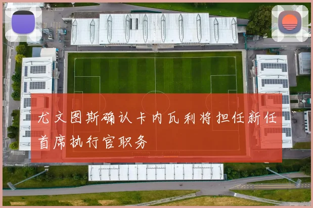 尤文图斯确认卡内瓦利将担任新任首席执行官职务