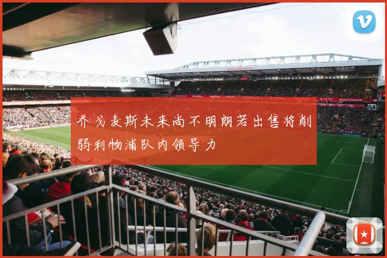 乔戈麦斯未来尚不明朗若出售将削弱利物浦队内领导力