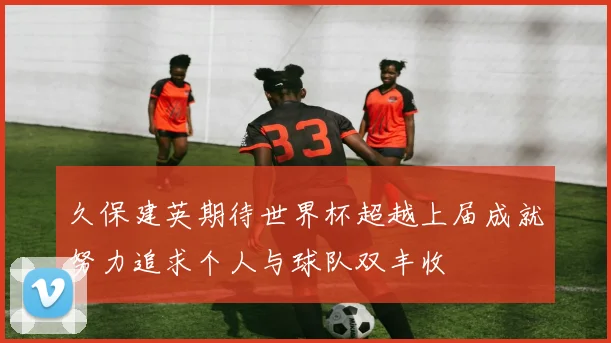 久保建英期待世界杯超越上届成就努力追求个人与球队双丰收