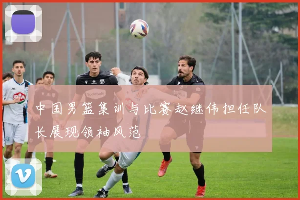 中国男篮集训与比赛赵继伟担任队长展现领袖风范