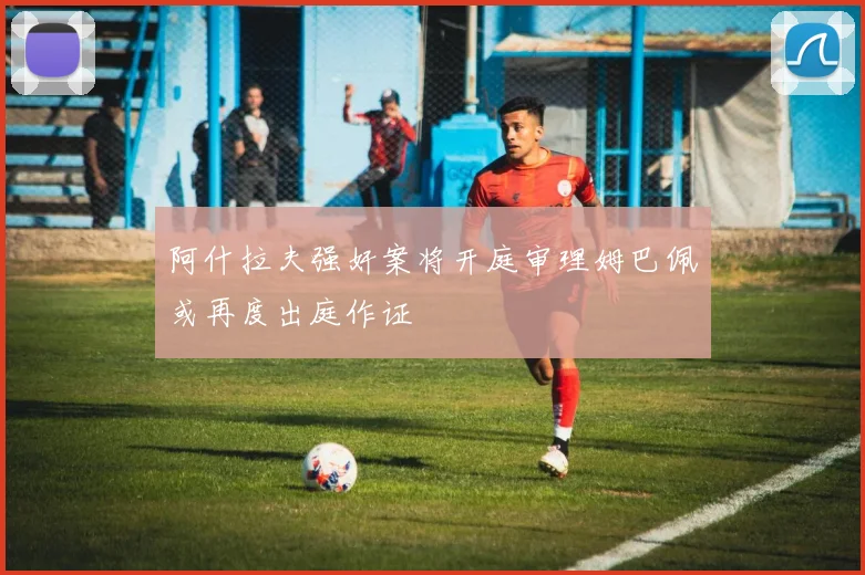 阿什拉夫强奸案将开庭审理姆巴佩或再度出庭作证