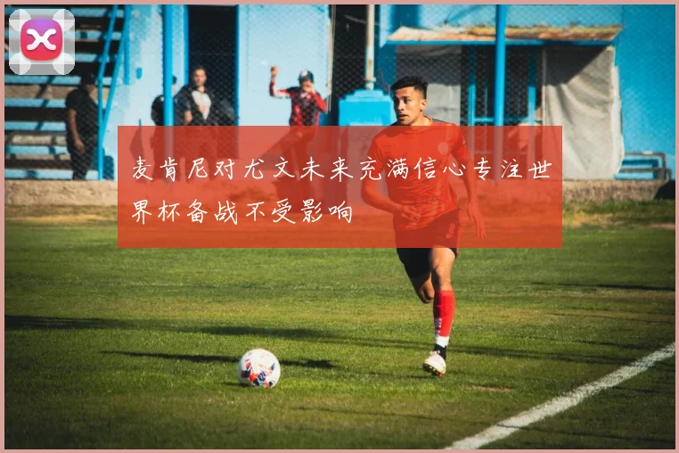 麦肯尼对尤文未来充满信心专注世界杯备战不受影响