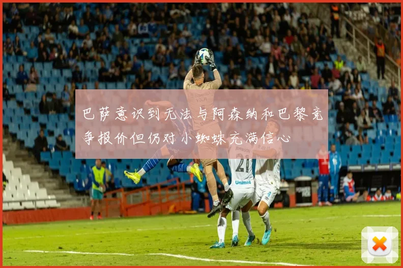巴萨意识到无法与阿森纳和巴黎竞争报价但仍对小蜘蛛充满信心