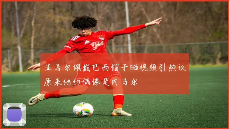 亚马尔佩戴巴西帽子晒视频引热议原来他的偶像是内马尔