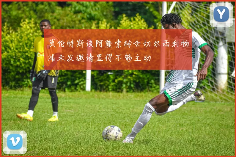 莫伦特斯谈阿隆索转会切尔西利物浦未发邀请显得不够主动