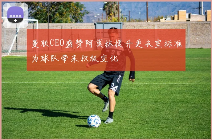 曼联CEO盛赞阿莫林提升更衣室标准为球队带来积极变化