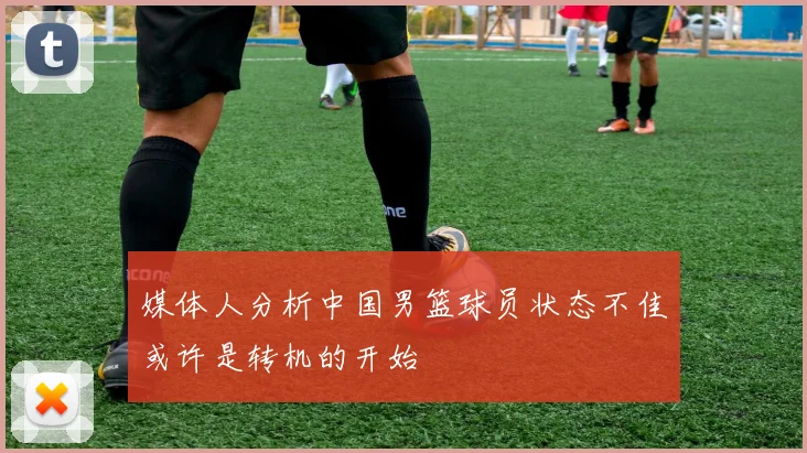 媒体人分析中国男篮球员状态不佳或许是转机的开始