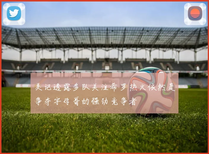 美记透露多队关注希罗热火依然是争夺字母哥的强劲竞争者