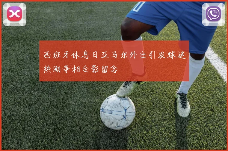 西班牙休息日亚马尔外出引发球迷热潮争相合影留念