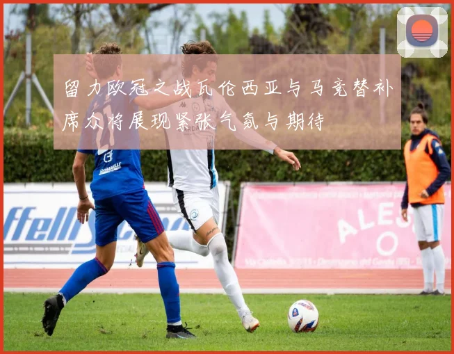 留力欧冠之战瓦伦西亚与马竞替补席众将展现紧张气氛与期待