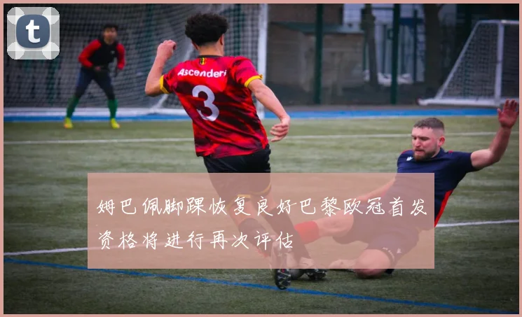 姆巴佩脚踝恢复良好巴黎欧冠首发资格将进行再次评估