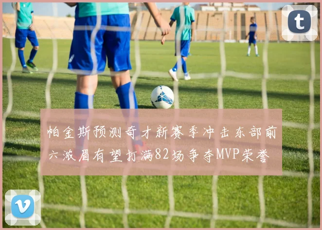 帕金斯预测奇才新赛季冲击东部前六浓眉有望打满82场争夺MVP荣誉