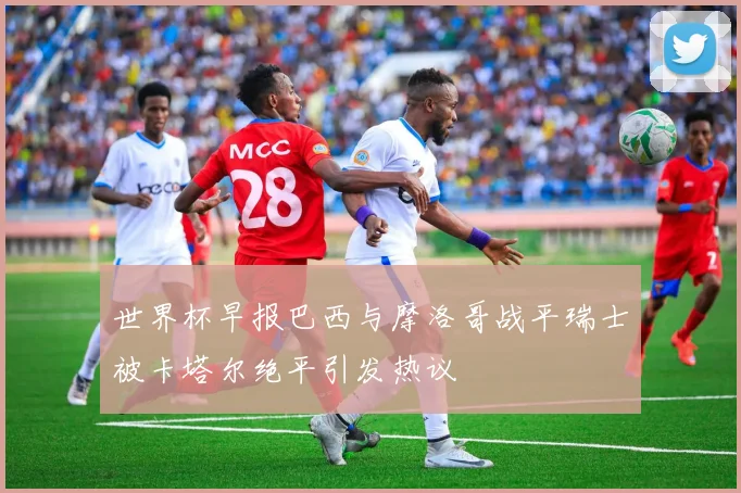 世界杯早报巴西与摩洛哥战平瑞士被卡塔尔绝平引发热议
