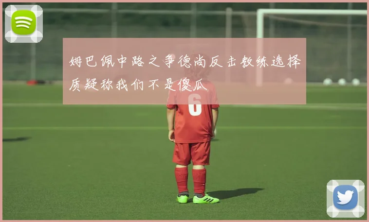 姆巴佩中路之争德尚反击教练选择质疑称我们不是傻瓜