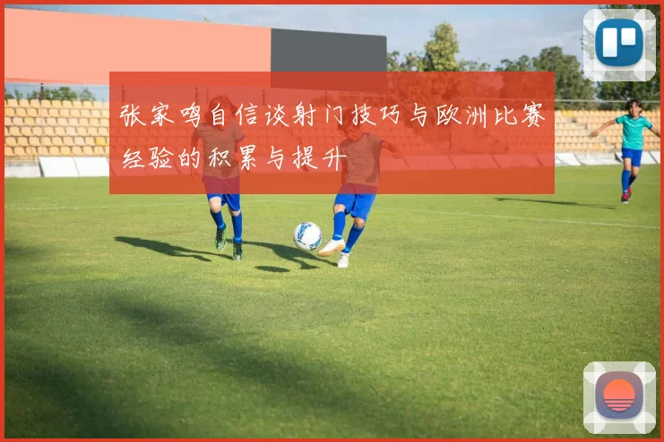 张家鸣自信谈射门技巧与欧洲比赛经验的积累与提升