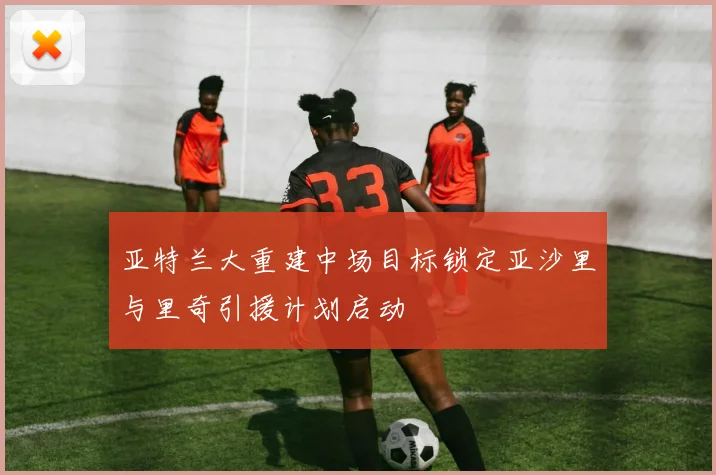 亚特兰大重建中场目标锁定亚沙里与里奇引援计划启动