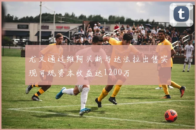 尤文通过维阿买断与达法拉出售实现可观资本收益达1200万