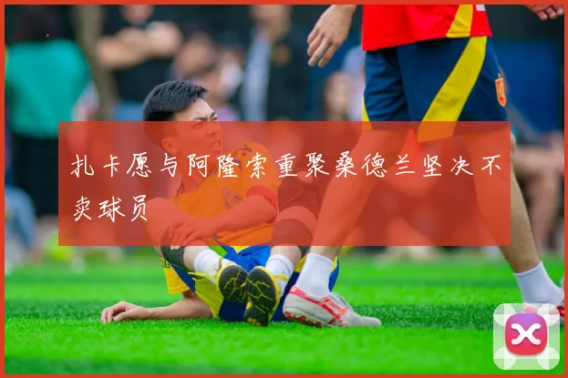 扎卡愿与阿隆索重聚桑德兰坚决不卖球员